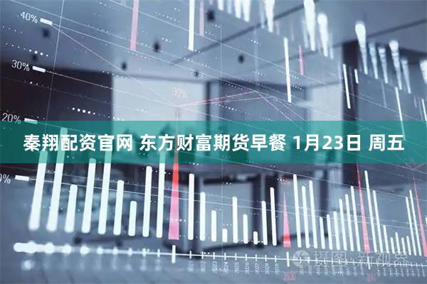 秦翔配资官网 东方财富期货早餐 1月23日 周五