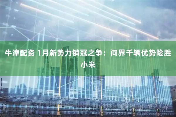 牛津配资 1月新势力销冠之争：问界千辆优势险胜小米