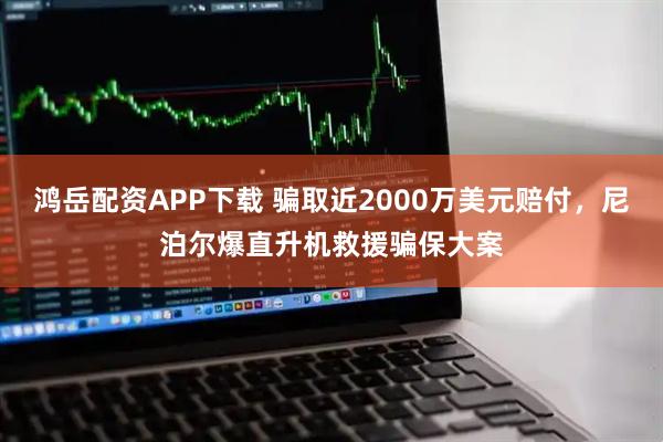 鸿岳配资APP下载 骗取近2000万美元赔付，尼泊尔爆直升机救援骗保大案