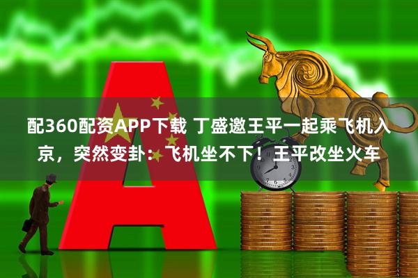 配360配资APP下载 丁盛邀王平一起乘飞机入京，突然变卦：飞机坐不下！王平改坐火车