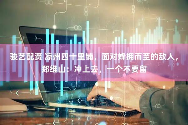 骏艺配资 凉州四十里铺，面对蜂拥而至的敌人，郑维山：冲上去，一个不要留
