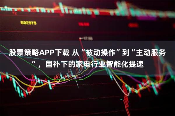 股票策略APP下载 从“被动操作”到“主动服务”，国补下的家电行业智能化提速
