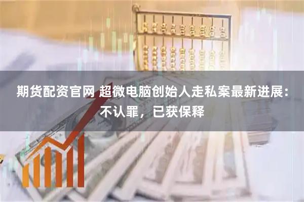 期货配资官网 超微电脑创始人走私案最新进展：不认罪，已获保释