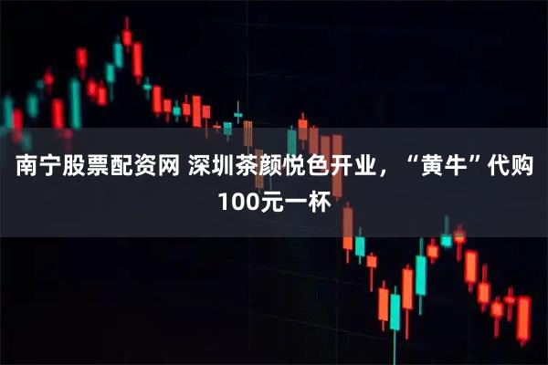 南宁股票配资网 深圳茶颜悦色开业，“黄牛”代购100元一杯