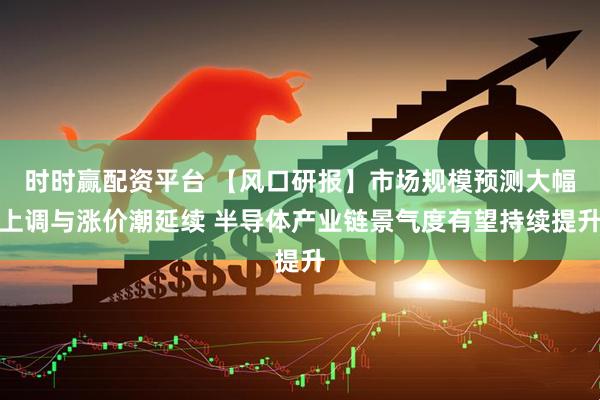 时时赢配资平台 【风口研报】市场规模预测大幅上调与涨价潮延续 半导体产业链景气度有望持续提升