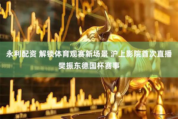 永利配资 解锁体育观赛新场景 沪上影院首次直播樊振东德国杯赛事