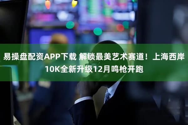 易操盘配资APP下载 解锁最美艺术赛道！上海西岸10K全新升级12月鸣枪开跑